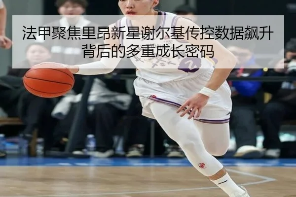 法甲聚焦里昂新星谢尔基传控数据飙升背后的多重成长密码
