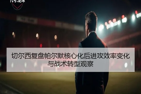 切尔西复盘帕尔默核心化后进攻效率变化与战术转型观察